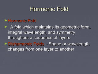 Hormonic FoldHormonic Fold
►Hormonic FoldHormonic Fold
► A fold which maintains its geometric form,A fold which maintains its geometric form,
integral wavelength, and symmetryintegral wavelength, and symmetry
throughout a sequence of layersthroughout a sequence of layers
►Disharmonic FoldsDisharmonic Folds – Shape or wavelength– Shape or wavelength
changes from one layer to anotherchanges from one layer to another
 