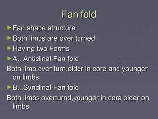 Fan foldFan fold
►Fan shape structureFan shape structure
►Both limbs are over turnedBoth limbs are over turned
►Having two FormsHaving two Forms
►A.. Anticlinal Fan foldA.. Anticlinal Fan fold
Both limb over turn,older in core and youngerBoth limb over turn,older in core and younger
on limbson limbs
►B.. Synclinal Fan foldB.. Synclinal Fan fold
Both limbs overturnd,younger in core older onBoth limbs overturnd,younger in core older on
limbslimbs
 