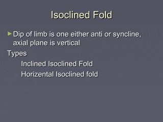 Isoclined FoldIsoclined Fold
►Dip of limb is one either anti or syncline,Dip of limb is one either anti or syncline,
axial plane is verticalaxial plane is vertical
TypesTypes
Inclined Isoclined FoldInclined Isoclined Fold
Horizental Isoclined foldHorizental Isoclined fold
 