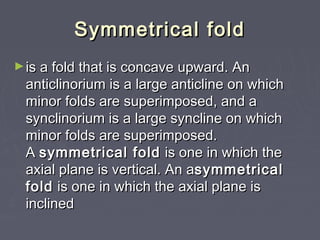 Symmetrical foldSymmetrical fold
►is a fold that is concave upward. Anis a fold that is concave upward. An
anticlinorium is a large anticline on whichanticlinorium is a large anticline on which
minor folds are superimposed, and aminor folds are superimposed, and a
synclinorium is a large syncline on whichsynclinorium is a large syncline on which
minor folds are superimposed.minor folds are superimposed.
A A symmetrical foldsymmetrical fold  is one in which the is one in which the
axial plane is vertical. An aaxial plane is vertical. An asymmetricalsymmetrical
foldfold is one in which the axial plane is is one in which the axial plane is
inclinedinclined
 