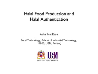 Halal Food Production and
     Halal Authentication


                Azhar Mat Easa

Food Technology, School of Industrial Technology,
             11800, USM, Penang
 
