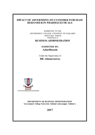 IMPACT OF ADVERTISING ON CUSTOMER PURCHASE
BEHAVIOUR IN PHARMACEUTICALS
SUBMITTED TO THE
GOVERNMENT COLLEGE UNIVERSTY OF FASILABID
(Sub-Campus Sahiwal)
Department of
BUSINESS ADMINISTRATION
SUBMITTED BY:
AzharHussain
Under the Supervision of
DR .Ahmad nawaz
DEPARTMENT OF BUSINESS ADMINISTRATION
Government College University Sahiwal (sub-campus Sahiwal )
2017
 