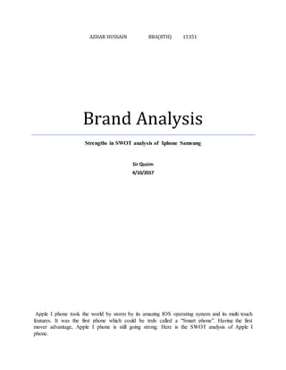 AZHAR HUSSAIN BBA(8TH) 15351
Brand Analysis
Strengths in SWOT analysis of Iphone Samsung
Sir Qusim
4/10/2017
Apple I phone took the world by storm by its amazing IOS operating system and its multi touch
features. It was the first phone which could be truly called a “Smart phone”. Having the first
mover advantage, Apple I phone is still going strong. Here is the SWOT analysis of Apple I
phone.
 