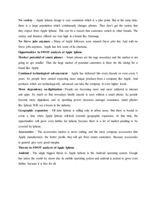 No variety – Apple Iphone design is very consistent which is a plus point. But at the same time,
there is a large population which continuously changes phones. They don’t get the variety that
they expect from Apple Iphone. This can be a reason that customers switch to other brands. The
variety and features offered are very high in a brand like Samsung.
No Steve jobs anymore – Many of Apple followers were staunch Steve jobs fan. And with no
Steve jobs anymore, Apple has lost some of its charisma.
Opportunities in SWOT analysis of Apple iphone
Market potential of smart phones – Smart phones are the rage nowadays and the market is not
going to get smaller. Thus the large market of potential customers is there for the taking for a
brand like Apple.
Continued technological advancement – Apple has delivered hits every decade or even every 5
years. So people have started expecting more unique products from a company like Apple. And
products which are technologically advanced can take the company to even higher levels.
More dependency on digitization – People are becoming more and more addicted to internet
and apps. So much so that nowadays hardly anyone is seen without a smart phone. As people
become more digitalised, and as spending power increases amongst consumers, smart phones
like Iphone Will see a boom in the industry.
Geographic expansion – Till date Iphone is selling only in urban areas. But there is bound to
come a time when Apple Iphone will look towards geographic expansion. At that time, the
opportunities will grow even further for Iphone because there is a lot of market pending to be
covered by Iphone.
Accessories – The accessories market is never ending, and the more company accessories that
Apple manufactures, the better profits they will get from return customers. Because accessories
in general give very good margins.
Threats in SWOT analysis of Apple Iphone
Android – The single biggest threat to Apple Iphone is the Android operating system. Google
has taken the world by storm due its mobile operating system and android is poised to grow even
further because it is free for all.
 