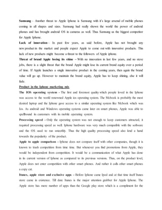 Samsung – Another threat to Apple Iphone is Samsung with it’s large arsenal of mobile phones
coming in all shapes and sizes. Samsung had really shown the world the power of android
phones and has brought android OS in cameras as well. Thus Samsung us the biggest competitor
for Apple Iphone.
Lack of innovation – In past few years, as said before, Apple has not brought any
new product in the market and people expect Apple to come out with innovative products. This
lack of new products might become a threat to the followers of Apple iphone.
Threat of brand Apple losing its shine – With no innovation in last few years, and no steve
jobs, there is a slight threat that the brand Apple might lose its current brand equity over a period
of time. If Apple launches a single innovative product in the coming years, then again the brand
value will go up. However to maintain the brand equity, Apple has to keep shining, else it will
fade.
Product in the Iphone marketing mix
The IOS operating system – The first and foremost quality which people loved in the Iphone
was access to the world renowned Apple ios operating system. The Mcbook is probably the most
desired laptop and the Iphone gave access to a similar operating system like Mcbook which was
Ios. As android and Windows operating systems came later on smart phones, Apple was able to
spellbound its customers with its mobile operating system.
Processing speed – Only the operating system was not enough to keep customers attracted, it
required processing speed as well. Iphone hardware was very much compatible with the software
and the OS used to run smoothly. Thus the high quality processing speed also lend a hand
towards the popularity of the product.
Apple to apple comparison – Iphone does not compare itself with other companies, though it is
known to trash competition from time time. But whenever you find promotions from Apple, they
would be independent from competition. It would be a communication of what Apple has done
in its current version of Iphone as compared to its previous versions. Thus, on the product level,
Apple does not enter competition with other smart phones. And rather it calls other smart phones
a copy cat.
Itunes, apple store and exclusive apps – Before Iphone came Ipod and at that time itself Itunes
store came in existence. Till date Itunes is the major attention grabber for Apple Iphone. The
Apple store has more number of apps than the Google play store which is a compliment for the
 