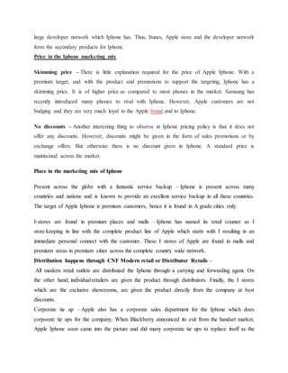 large developer network which Iphone has. Thus, Itunes, Apple store and the developer network
form the secondary products for Iphone.
Price in the Iphone marketing mix
Skimming price – There is little explanation required for the price of Apple Iphone. With a
premium target, and with the product and promotions to support the targeting, Iphone has a
skimming price. It is of higher price as compared to most phones in the market. Samsung has
recently introduced many phones to rival with Iphone. However, Apple customers are not
budging and they are very much loyal to the Apple brand and to Iphone.
No discounts – Another interesting thing to observe in Iphone pricing policy is that it does not
offer any discounts. However, discounts might be given in the form of sales promotions or by
exchange offers. But otherwise there is no discount given in Iphone. A standard price is
maintained across the market.
Place in the marketing mix of Iphone
Present across the globe with a fantastic service backup – Iphone is present across many
countries and nations and is known to provide an excellent service backup in all these countries.
The target of Apple Iphone is premium customers, hence it is found in A grade cities only.
I-stores are found in premium places and malls – Iphone has named its retail counter as I
store keeping in line with the complete product line of Apple which starts with I resulting in an
immediate personal connect with the customer. These I stores of Apple are found in malls and
premium areas in premium cities across the complete country wide network.
Distribution happens through CNF Modern retail or Distributor Retails –
All modern retail outlets are distributed the Iphone through a carrying and forwarding agent. On
the other hand, individual retailers are given the product through distributors. Finally, the I stores
which are the exclusive showrooms, are given the product directly from the company at best
discounts.
Corporate tie up – Apple also has a corporate sales department for the Iphone which does
corporate tie ups for the company. When Blackberry announced its exit from the handset market,
Apple Iphone soon came into the picture and did many corporate tie ups to replace itself as the
 