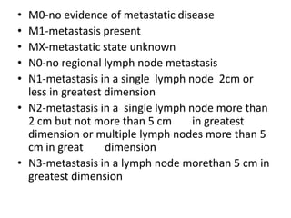 •
•
•
•
•

M0-no evidence of metastatic disease
M1-metastasis present
MX-metastatic state unknown
N0-no regional lymph node metastasis
N1-metastasis in a single lymph node 2cm or
less in greatest dimension
• N2-metastasis in a single lymph node more than
2 cm but not more than 5 cm
in greatest
dimension or multiple lymph nodes more than 5
cm in great
dimension
• N3-metastasis in a lymph node morethan 5 cm in
greatest dimension

 
