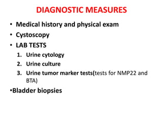 DIAGNOSTIC MEASURES
• Medical history and physical exam
• Cystoscopy
• LAB TESTS
1. Urine cytology
2. Urine culture
3. Urine tumor marker tests(tests for NMP22 and
BTA)

•Bladder biopsies

 