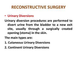 RECONSTRUCTIVE SURGERY
• Urinary Diversions
Urinary diversion procedures are performed to
divert urine from the bladder to a new exit
site, usually through a surgically created
opening (stoma) in the skin.
The main types are:
1. Cutaneous Urinary Diversions
2. Continent Urinary Diversions

 