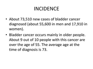 INCIDENCE
• About 73,510 new cases of bladder cancer
diagnosed (about 55,600 in men and 17,910 in
women).
• Bladder cancer occurs mainly in older people.
About 9 out of 10 people with this cancer are
over the age of 55. The average age at the
time of diagnosis is 73.

 