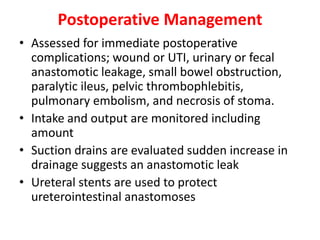 Postoperative Management
• Assessed for immediate postoperative
complications; wound or UTI, urinary or fecal
anastomotic leakage, small bowel obstruction,
paralytic ileus, pelvic thrombophlebitis,
pulmonary embolism, and necrosis of stoma.
• Intake and output are monitored including
amount
• Suction drains are evaluated sudden increase in
drainage suggests an anastomotic leak
• Ureteral stents are used to protect
ureterointestinal anastomoses

 