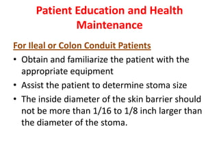 Patient Education and Health
Maintenance
For Ileal or Colon Conduit Patients
• Obtain and familiarize the patient with the
appropriate equipment
• Assist the patient to determine stoma size
• The inside diameter of the skin barrier should
not be more than 1/16 to 1/8 inch larger than
the diameter of the stoma.

 