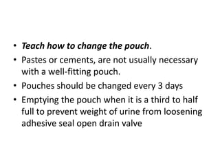 • Teach how to change the pouch.
• Pastes or cements, are not usually necessary
with a well-fitting pouch.
• Pouches should be changed every 3 days
• Emptying the pouch when it is a third to half
full to prevent weight of urine from loosening
adhesive seal open drain valve

 
