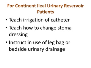 For Continent Ileal Urinary Reservoir
Patients

• Teach irrigation of catheter
• Teach how to change stoma
dressing
• Instruct in use of leg bag or
bedside urinary drainage

 