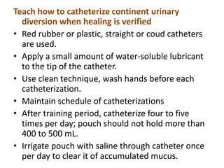 Teach how to catheterize continent urinary
diversion when healing is verified
• Red rubber or plastic, straight or coud catheters
are used.
• Apply a small amount of water-soluble lubricant
to the tip of the catheter.
• Use clean technique, wash hands before each
catheterization.
• Maintain schedule of catheterizations
• After training period, catheterize four to five
times per day; pouch should not hold more than
400 to 500 mL.
• Irrigate pouch with saline through catheter once
per day to clear it of accumulated mucus.

 