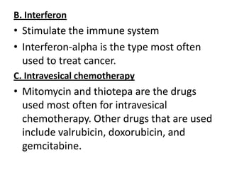 B. Interferon

• Stimulate the immune system
• Interferon-alpha is the type most often
used to treat cancer.
C. Intravesical chemotherapy

• Mitomycin and thiotepa are the drugs
used most often for intravesical
chemotherapy. Other drugs that are used
include valrubicin, doxorubicin, and
gemcitabine.

 
