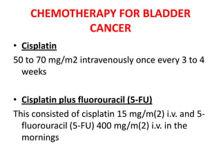 CHEMOTHERAPY FOR BLADDER
CANCER
• Cisplatin
50 to 70 mg/m2 intravenously once every 3 to 4
weeks

• Cisplatin plus fluorouracil (5-FU)
This consisted of cisplatin 15 mg/m(2) i.v. and 5fluorouracil (5-FU) 400 mg/m(2) i.v. in the
mornings

 