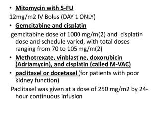 • Mitomycin with 5-FU
12mg/m2 IV Bolus (DAY 1 ONLY)
• Gemcitabine and cisplatin
gemcitabine dose of 1000 mg/m(2) and cisplatin
dose and schedule varied, with total doses
ranging from 70 to 105 mg/m(2)
• Methotrexate, vinblastine, doxorubicin
(Adriamycin), and cisplatin (called M-VAC)
• paclitaxel or docetaxel (for patients with poor
kidney function)
Paclitaxel was given at a dose of 250 mg/m2 by 24hour continuous infusion

 