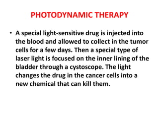 PHOTODYNAMIC THERAPY
• A special light-sensitive drug is injected into
the blood and allowed to collect in the tumor
cells for a few days. Then a special type of
laser light is focused on the inner lining of the
bladder through a cystoscope. The light
changes the drug in the cancer cells into a
new chemical that can kill them.

 