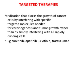 TARGETED THERAPIES
Medication that blocks the growth of cancer
cells by interfering with specific
targeted molecules needed
for carcinogenesis and tumor growth rather
than by simply interfering with all rapidly
dividing cells
• Eg-sunitinib,lapatinib ,Erlotinib, trastuzumab

 