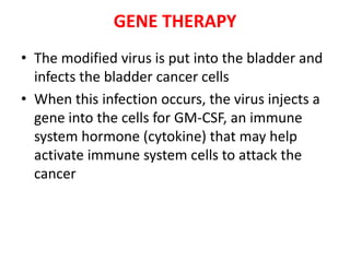 GENE THERAPY
• The modified virus is put into the bladder and
infects the bladder cancer cells
• When this infection occurs, the virus injects a
gene into the cells for GM-CSF, an immune
system hormone (cytokine) that may help
activate immune system cells to attack the
cancer

 