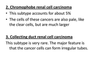 2. Chromophobe renal cell carcinoma
• This subtype accounts for about 5%
• The cells of these cancers are also pale, like
the clear cells, but are much larger
3. Collecting duct renal cell carcinoma
This subtype is very rare. The major feature is
that the cancer cells can form irregular tubes.

 