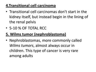 4.Transitional cell carcinoma
• Transitional cell carcinomas don't start in the
kidney itself, but instead begin in the lining of
the renal pelvis
• 5-10 % OF TOTAL RCC
5. Wilms tumor (nephroblastoma)
• Nephroblastomas, more commonly called
Wilms tumors, almost always occur in
children. This type of cancer is very rare
among adults

 