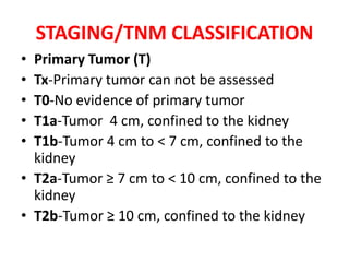 STAGING/TNM CLASSIFICATION
•
•
•
•
•

Primary Tumor (T)
Tx-Primary tumor can not be assessed
T0-No evidence of primary tumor
T1a-Tumor 4 cm, confined to the kidney
T1b-Tumor 4 cm to < 7 cm, confined to the
kidney
• T2a-Tumor ≥ 7 cm to < 10 cm, confined to the
kidney
• T2b-Tumor ≥ 10 cm, confined to the kidney

 