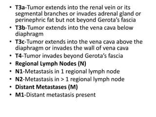 • T3a-Tumor extends into the renal vein or its
segmental branches or invades adrenal gland or
perinephric fat but not beyond Gerota’s fascia
• T3b-Tumor extends into the vena cava below
diaphragm
• T3c-Tumor extends into the vena cava above the
diaphragm or invades the wall of vena cava
• T4-Tumor invades beyond Gerota’s fascia
• Regional Lymph Nodes (N)
• N1-Metastasis in 1 regional lymph node
• N2-Metastasis in > 1 regional lymph node
• Distant Metastases (M)
• M1-Distant metastasis present

 