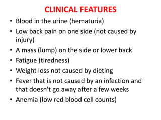 CLINICAL FEATURES
• Blood in the urine (hematuria)
• Low back pain on one side (not caused by
injury)
• A mass (lump) on the side or lower back
• Fatigue (tiredness)
• Weight loss not caused by dieting
• Fever that is not caused by an infection and
that doesn't go away after a few weeks
• Anemia (low red blood cell counts)

 