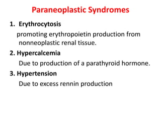 Paraneoplastic Syndromes
1. Erythrocytosis
promoting erythropoietin production from
nonneoplastic renal tissue.
2. Hypercalcemia
Due to production of a parathyroid hormone.
3. Hypertension
Due to excess rennin production

 