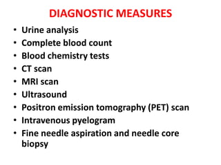 DIAGNOSTIC MEASURES
•
•
•
•
•
•
•
•
•

Urine analysis
Complete blood count
Blood chemistry tests
CT scan
MRI scan
Ultrasound
Positron emission tomography (PET) scan
Intravenous pyelogram
Fine needle aspiration and needle core
biopsy

 