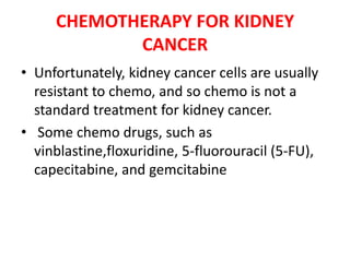 CHEMOTHERAPY FOR KIDNEY
CANCER
• Unfortunately, kidney cancer cells are usually
resistant to chemo, and so chemo is not a
standard treatment for kidney cancer.
• Some chemo drugs, such as
vinblastine,floxuridine, 5-fluorouracil (5-FU),
capecitabine, and gemcitabine

 