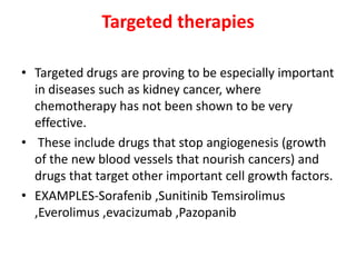 Targeted therapies
• Targeted drugs are proving to be especially important
in diseases such as kidney cancer, where
chemotherapy has not been shown to be very
effective.
• These include drugs that stop angiogenesis (growth
of the new blood vessels that nourish cancers) and
drugs that target other important cell growth factors.
• EXAMPLES-Sorafenib ,Sunitinib Temsirolimus
,Everolimus ,evacizumab ,Pazopanib

 