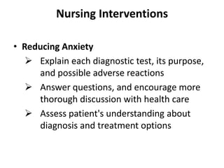 Nursing Interventions
• Reducing Anxiety
 Explain each diagnostic test, its purpose,
and possible adverse reactions
 Answer questions, and encourage more
thorough discussion with health care
 Assess patient's understanding about
diagnosis and treatment options

 