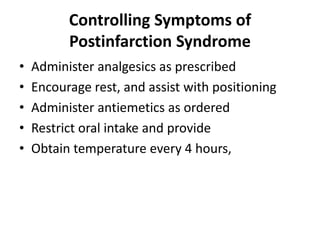 Controlling Symptoms of
Postinfarction Syndrome
•
•
•
•
•

Administer analgesics as prescribed
Encourage rest, and assist with positioning
Administer antiemetics as ordered
Restrict oral intake and provide
Obtain temperature every 4 hours,

 