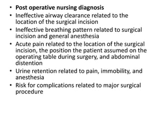 • Post operative nursing diagnosis
• Ineffective airway clearance related to the
location of the surgical incision
• Ineffective breathing pattern related to surgical
incision and general anesthesia
• Acute pain related to the location of the surgical
incision, the position the patient assumed on the
operating table during surgery, and abdominal
distention
• Urine retention related to pain, immobility, and
anesthesia
• Risk for complications related to major surgical
procedure

 