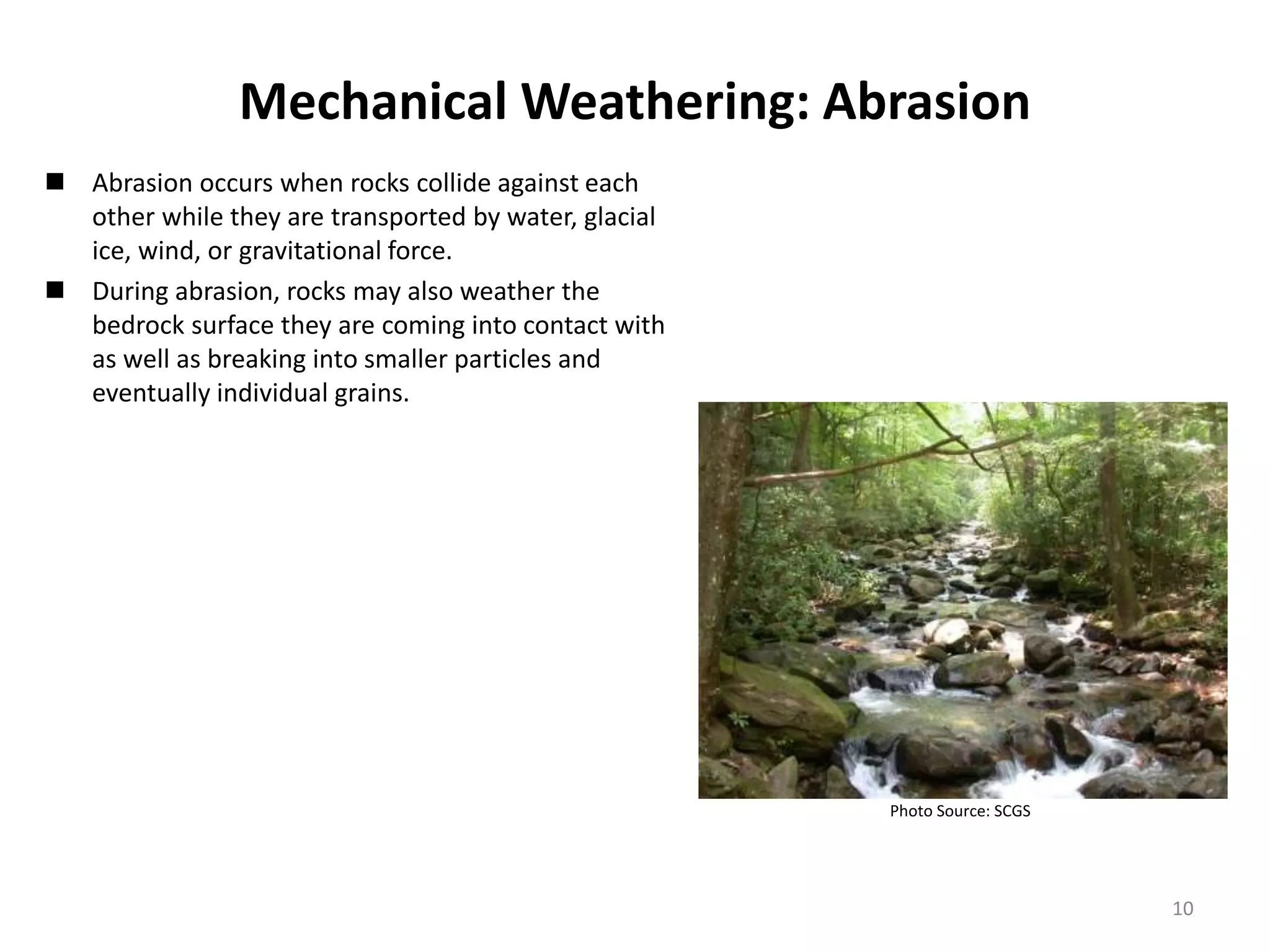 Mechanical Weathering: Abrasion
 Abrasion occurs when rocks collide against each
other while they are transported by water, glacial
ice, wind, or gravitational force.
 During abrasion, rocks may also weather the
bedrock surface they are coming into contact with
as well as breaking into smaller particles and
eventually individual grains.
Photo Source: SCGS
10
 