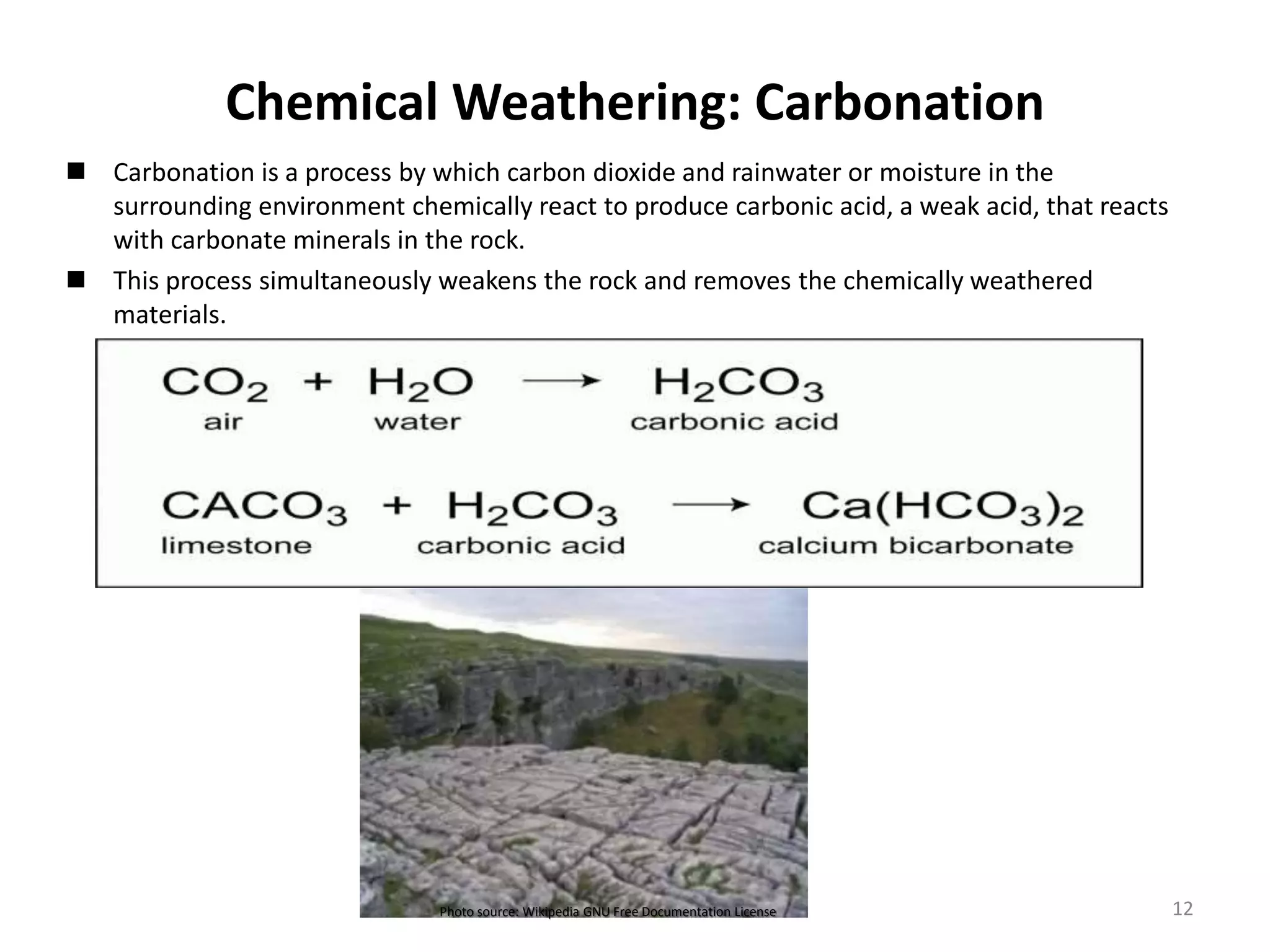 Chemical Weathering: Carbonation
 Carbonation is a process by which carbon dioxide and rainwater or moisture in the
surrounding environment chemically react to produce carbonic acid, a weak acid, that reacts
with carbonate minerals in the rock.
 This process simultaneously weakens the rock and removes the chemically weathered
materials.
Photo source: Wikipedia GNU Free Documentation License 12
 
