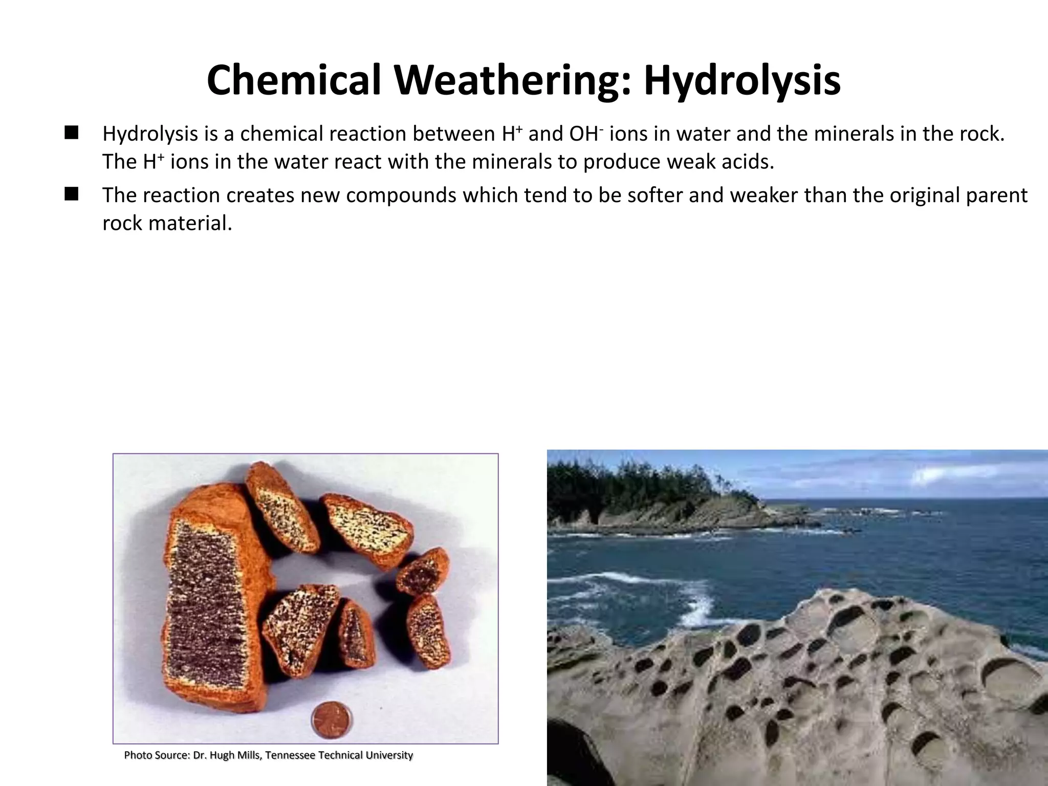 Chemical Weathering: Hydrolysis
 Hydrolysis is a chemical reaction between H+ and OH- ions in water and the minerals in the rock.
The H+ ions in the water react with the minerals to produce weak acids.
 The reaction creates new compounds which tend to be softer and weaker than the original parent
rock material.
Photo Source: Dr. Hugh Mills, Tennessee Technical University 14
 