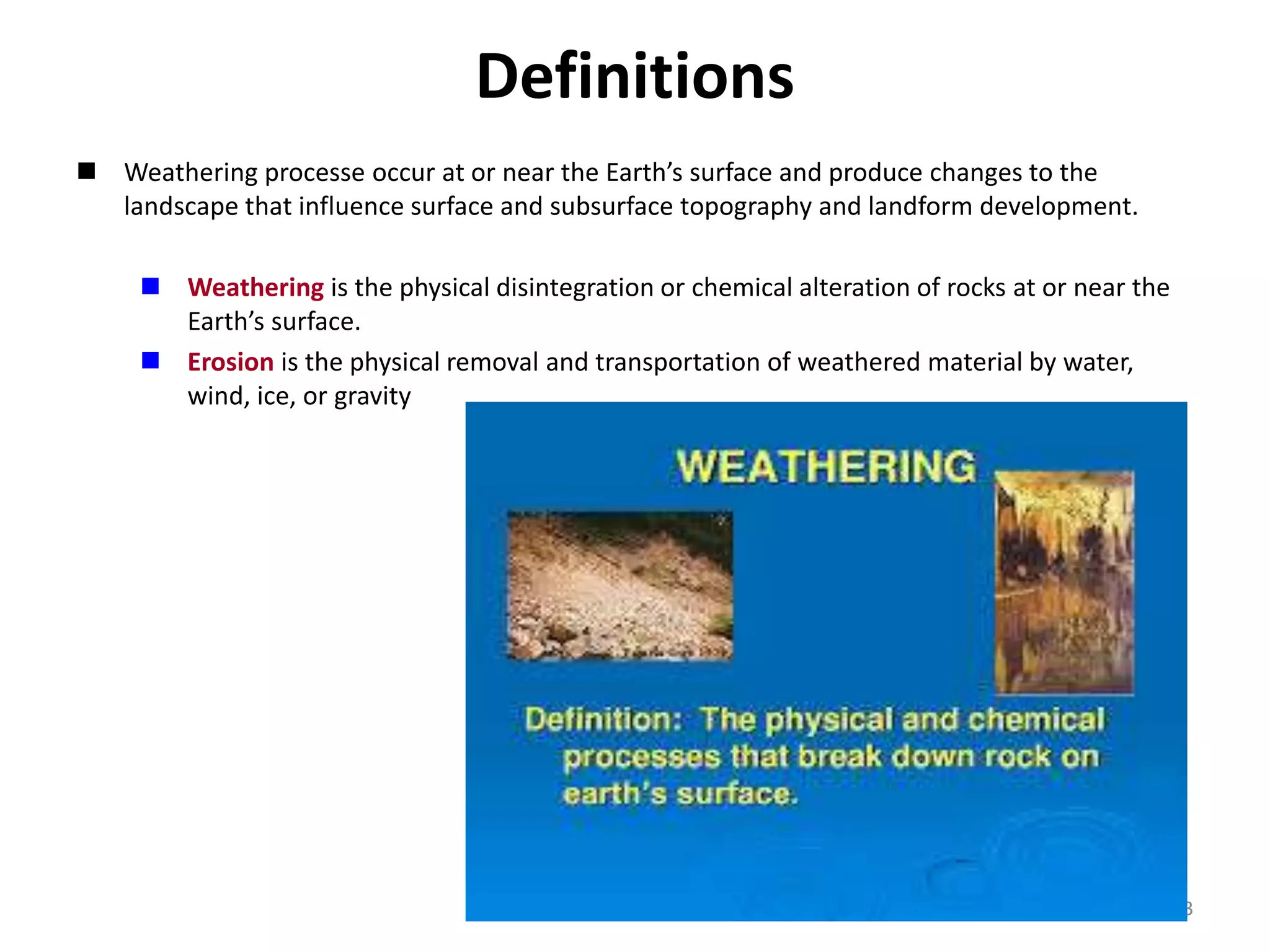 3
Definitions
 Weathering processe occur at or near the Earth’s surface and produce changes to the
landscape that influence surface and subsurface topography and landform development.
 Weathering is the physical disintegration or chemical alteration of rocks at or near the
Earth’s surface.
 Erosion is the physical removal and transportation of weathered material by water,
wind, ice, or gravity
 