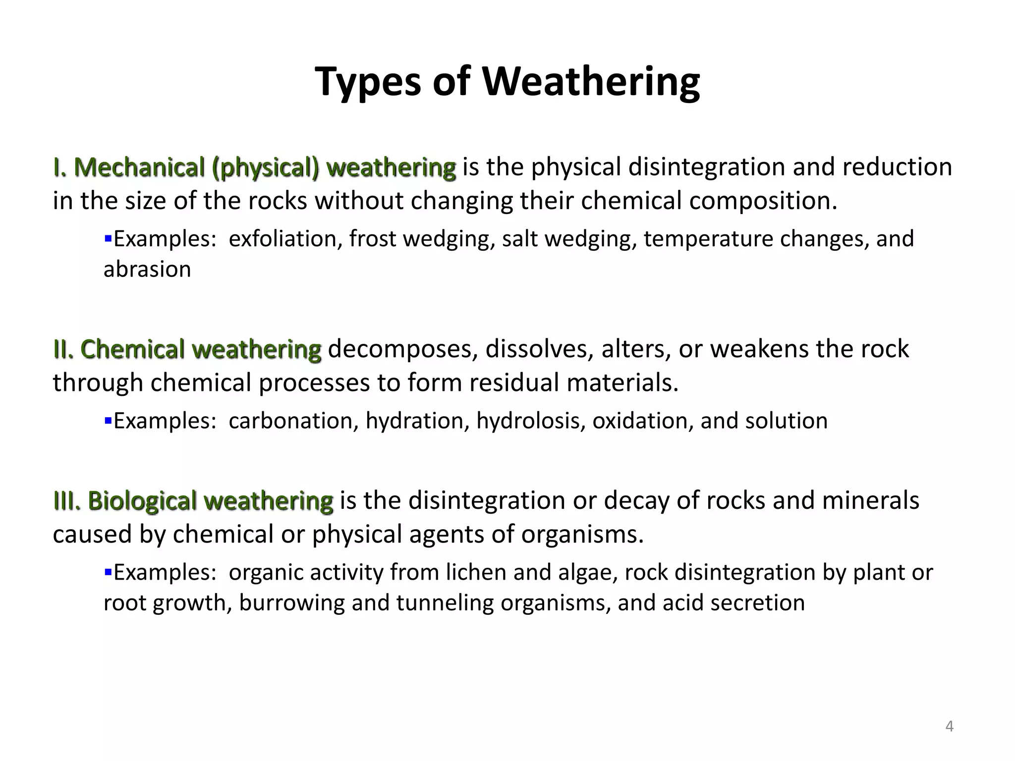 Types of Weathering
I. Mechanical (physical) weathering is the physical disintegration and reduction
in the size of the rocks without changing their chemical composition.
Examples: exfoliation, frost wedging, salt wedging, temperature changes, and
abrasion
II. Chemical weathering decomposes, dissolves, alters, or weakens the rock
through chemical processes to form residual materials.
Examples: carbonation, hydration, hydrolosis, oxidation, and solution
III. Biological weathering is the disintegration or decay of rocks and minerals
caused by chemical or physical agents of organisms.
Examples: organic activity from lichen and algae, rock disintegration by plant or
root growth, burrowing and tunneling organisms, and acid secretion
4
 
