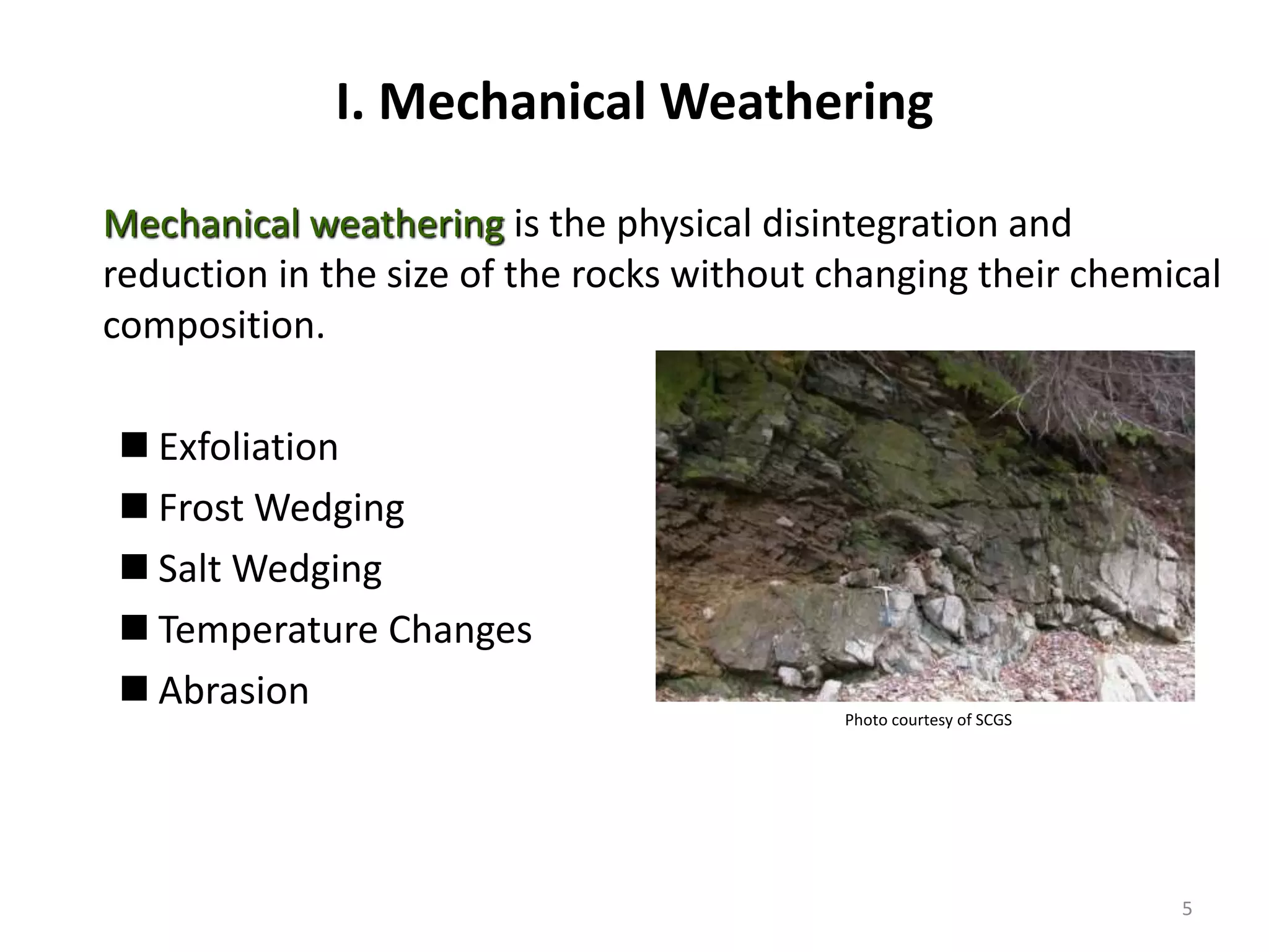 I. Mechanical Weathering
Mechanical weathering is the physical disintegration and
reduction in the size of the rocks without changing their chemical
composition.
 Exfoliation
 Frost Wedging
 Salt Wedging
 Temperature Changes
 Abrasion
Photo courtesy of SCGS
5
 