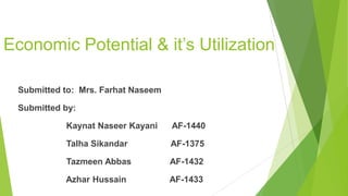 Economic Potential & it’s Utilization
Submitted to: Mrs. Farhat Naseem
Submitted by:
Kaynat Naseer Kayani AF-1440
Talha Sikandar AF-1375
Tazmeen Abbas AF-1432
Azhar Hussain AF-1433
 