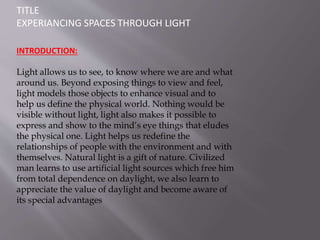 TITLE
EXPERIANCING SPACES THROUGH LIGHT
INTRODUCTION:
Light allows us to see, to know where we are and what
around us. Beyond exposing things to view and feel,
light models those objects to enhance visual and to
help us define the physical world. Nothing would be
visible without light, light also makes it possible to
express and show to the mind’s eye things that eludes
the physical one. Light helps us redefine the
relationships of people with the environment and with
themselves. Natural light is a gift of nature. Civilized
man learns to use artificial light sources which free him
from total dependence on daylight, we also learn to
appreciate the value of daylight and become aware of
its special advantages
.
 