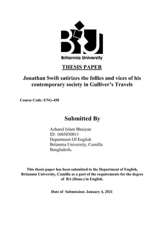THESIS PAPER
Jonathan Swift satirizes the follies and vices of his
contemporary society in Gulliver’s Travels
Course Code: ENG-450
Submitted By
Azharul Islam Bhuiyan
ID: 1603030011
Department Of English
Britannia University, Cumilla
Bangladesh.
This thesis paper has been submitted to the Department of English,
Britannia University, Cumilla as a part of the requirements for the degree
of BA (Hons.) in English.
Date of Submission: January 4, 2021
 