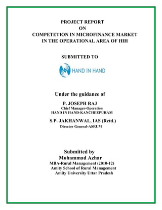 PROJECT REPORT
                ON
COMPETETION IN MICROFINANCE MARKET
   IN THE OPERATIONAL AREA OF HIH


          SUBMITTED TO




       Under the guidance of
           P. JOSEPH RAJ
          Chief Manager-Operation
      HAND IN HAND-KANCHEEPURAM

     S.P. JAKHANWAL, IAS (Retd.)
          Director General-ASRUM




          Submitted by
         Mohammad Azhar
     MBA-Rural Management (2010-12)
     Amity School of Rural Management
       Amity University Uttar Pradesh
 