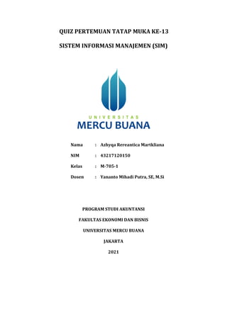 QUIZ PERTEMUAN TATAP MUKA KE-13
SISTEM INFORMASI MANAJEMEN (SIM)
Nama : Azhyqa Rereantica Martkliana
NIM : 43217120150
Kelas : M-705-1
Dosen : Yananto Mihadi Putra, SE, M.Si
PROGRAM STUDI AKUNTANSI
FAKULTAS EKONOMI DAN BISNIS
UNIVERSITAS MERCU BUANA
JAKARTA
2021
 