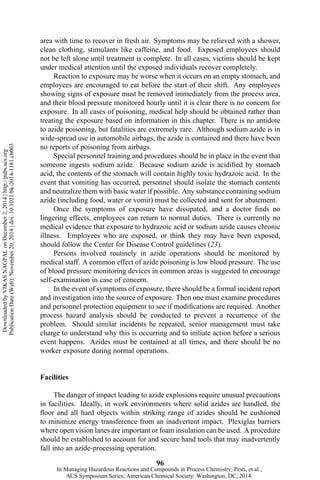area with time to recover in fresh air. Symptoms may be relieved with a shower,
clean clothing, stimulants like caffeine, and food. Exposed employees should
not be left alone until treatment is complete. In all cases, victims should be kept
under medical attention until the exposed individuals recover completely.
Reaction to exposure may be worse when it occurs on an empty stomach, and
employees are encouraged to eat before the start of their shift. Any employees
showing signs of exposure must be removed immediately from the process area,
and their blood pressure monitored hourly until it is clear there is no concern for
exposure. In all cases of poisoning, medical help should be obtained rather than
treating the exposure based on information in this chapter. There is no antidote
to azide poisoning, but fatalities are extremely rare. Although sodium azide is in
wide-spread use in automobile airbags, the azide is contained and there have been
no reports of poisoning from airbags.
Special personnel training and procedures should be in place in the event that
someone ingests sodium azide. Because sodium azide is acidified by stomach
acid, the contents of the stomach will contain highly toxic hydrazoic acid. In the
event that vomiting has occurred, personnel should isolate the stomach contents
and neutralize them with basic water if possible. Any substance containing sodium
azide (including food, water or vomit) must be collected and sent for abatement.
Once the symptoms of exposure have dissipated, and a doctor finds no
lingering effects, employees can return to normal duties. There is currently no
medical evidence that exposure to hydrazoic acid or sodium azide causes chronic
illness. Employees who are exposed, or think they may have been exposed,
should follow the Center for Disease Control guidelines (23).
Persons involved routinely in azide operations should be monitored by
medical staff. A common effect of azide poisoning is low blood pressure. The use
of blood pressure monitoring devices in common areas is suggested to encourage
self-examination in case of concern.
In the event of symptoms of exposure, there should be a formal incident report
and investigation into the source of exposure. Then one must examine procedures
and personnel protection equipment to see if modifications are required. Another
process hazard analysis should be conducted to prevent a recurrence of the
problem. Should similar incidents be repeated, senior management must take
charge to understand why this is occurring and to initiate action before a serious
event happens. Azides must be contained at all times, and there should be no
worker exposure during normal operations.
Facilities
The danger of impact leading to azide explosions require unusual precautions
in facilities. Ideally, in work environments where solid azides are handled, the
floor and all hard objects within striking range of azides should be cushioned
to minimize energy transference from an inadvertent impact. Plexiglas barriers
where open vision lanes are important or foam insulation can be used. A procedure
should be established to account for and secure hand tools that may inadvertently
fall into an azide-processing operation.
96
DownloadedbyVIKASNAGPALonDecember2,2014|http://pubs.acs.org
PublicationDate(Web):November20,2014|doi:10.1021/bk-2014-1181.ch003
In Managing Hazardous Reactions and Compounds in Process Chemistry; Pesti, et al.;
ACS Symposium Series; American Chemical Society: Washington, DC, 2014.
 