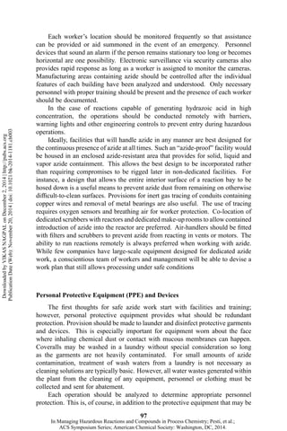 Each worker’s location should be monitored frequently so that assistance
can be provided or aid summoned in the event of an emergency. Personnel
devices that sound an alarm if the person remains stationary too long or becomes
horizontal are one possibility. Electronic surveillance via security cameras also
provides rapid response as long as a worker is assigned to monitor the cameras.
Manufacturing areas containing azide should be controlled after the individual
features of each building have been analyzed and understood. Only necessary
personnel with proper training should be present and the presence of each worker
should be documented.
In the case of reactions capable of generating hydrazoic acid in high
concentration, the operations should be conducted remotely with barriers,
warning lights and other engineering controls to prevent entry during hazardous
operations.
Ideally, facilities that will handle azide in any manner are best designed for
the continuous presence of azide at all times. Such an “azide-proof” facility would
be housed in an enclosed azide-resistant area that provides for solid, liquid and
vapor azide containment. This allows the best design to be incorporated rather
than requiring compromises to be rigged later in non-dedicated facilities. For
instance, a design that allows the entire interior surface of a reaction bay to be
hosed down is a useful means to prevent azide dust from remaining on otherwise
difficult-to-clean surfaces. Provisions for inert gas tracing of conduits containing
copper wires and removal of metal bearings are also useful. The use of tracing
requires oxygen sensors and breathing air for worker protection. Co-location of
dedicated scrubbers with reactors and dedicated make-up rooms to allow contained
introduction of azide into the reactor are preferred. Air-handlers should be fitted
with filters and scrubbers to prevent azide from reacting in vents or motors. The
ability to run reactions remotely is always preferred when working with azide.
While few companies have large-scale equipment designed for dedicated azide
work, a conscientious team of workers and management will be able to devise a
work plan that still allows processing under safe conditions
Personal Protective Equipment (PPE) and Devices
The first thoughts for safe azide work start with facilities and training;
however, personal protective equipment provides what should be redundant
protection. Provision should be made to launder and disinfect protective garments
and devices. This is especially important for equipment worn about the face
where inhaling chemical dust or contact with mucous membranes can happen.
Coveralls may be washed in a laundry without special consideration so long
as the garments are not heavily contaminated. For small amounts of azide
contamination, treatment of wash waters from a laundry is not necessary as
cleaning solutions are typically basic. However, all water wastes generated within
the plant from the cleaning of any equipment, personnel or clothing must be
collected and sent for abatement.
Each operation should be analyzed to determine appropriate personnel
protection. This is, of course, in addition to the protective equipment that may be
97
DownloadedbyVIKASNAGPALonDecember2,2014|http://pubs.acs.org
PublicationDate(Web):November20,2014|doi:10.1021/bk-2014-1181.ch003
In Managing Hazardous Reactions and Compounds in Process Chemistry; Pesti, et al.;
ACS Symposium Series; American Chemical Society: Washington, DC, 2014.
 